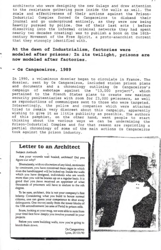 architects who were designing the new Gulags and drew attention to the resistance gathering pace inside the walls as well. The scale and effectiveness of their actions against the Prison- Industrial Complex forced Os Cangaceiros to disband their journal and go underground entirely, as they were mow being heavily pursued by police. One of their last acts ( before dissolving into the informal criminal networks they had spent nearly two decades creating) was to publish a book on the 16th- contury Movement of the Free Spirit, a proto-anarchist curre: that they strongly identified with,  At the dawn of Industrialism, factories ware modaled after prisons; In its twilight, prisons are now modeled after factor:  - 0s Cangaceiros, 1989  In 1990, 2 voluninous dossier began to circulate in France. The dossier, sent by Os Cangaceiros, included stolen prison plans and documents and a chronology outlining 03 Cangaceiros’s campaign of sabotage against the 13,000 project*, which pertained to the French States plans to create new maximum security penitentiaries with room for 13,000 prisoners, as well as reproductions of communiques sent to those who were targeted. Interestingly, the police and companies which wers atiacked tried to remain very discreet about this campaign, apparently wishing to give it as little publicity as possible. The authors of this pamphlet, on the other hand, want people to  start thinking about the various ways we can be undermining the Prison-Industrial Complex and for that reason are reprinting a partial chronology of some of the main actions Os Cangaceifos took against the prison industry  | Letter to an Architect SubkctAmbsh Are your wounds well besied, ittt Did you et why? 5 ‘Shameiessty, withnodiscresionf s ki, commcze. by Conamete: you have concved ekt ages i which ven the handicapped wil e ek . s el which you have desgood, ndividias who are worh more ihan o will o besen upan  egulrbese 15  ) 004 that you Save received +n spputizer of wbat  Thousands of prisoners will have s €ndar 10 e ih degree.  To b sure, architct, i i st you company’ st Intamy. Consdering what you bt 0 house normal iliens, one can sy your competece 1 thu vy linquents Gve moves el rom the owe Hock of 80 Ttk arondisernen (4naes o o] b prison il  Scum, ook tyout mug, we wer bl o noterom your tired face Row deply yeu iveve youresmpour prjects  Belors you were bilding wallsroe you’s: going o  | nock themdown. OsCangacis Lyon 3775 
